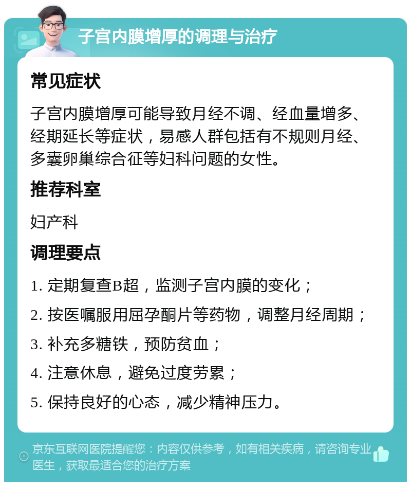 子宫内膜增厚的调理与治疗 常见症状 子宫内膜增厚可能导致月经不调、经血量增多、经期延长等症状，易感人群包括有不规则月经、多囊卵巢综合征等妇科问题的女性。 推荐科室 妇产科 调理要点 1. 定期复查B超，监测子宫内膜的变化； 2. 按医嘱服用屈孕酮片等药物，调整月经周期； 3. 补充多糖铁，预防贫血； 4. 注意休息，避免过度劳累； 5. 保持良好的心态，减少精神压力。