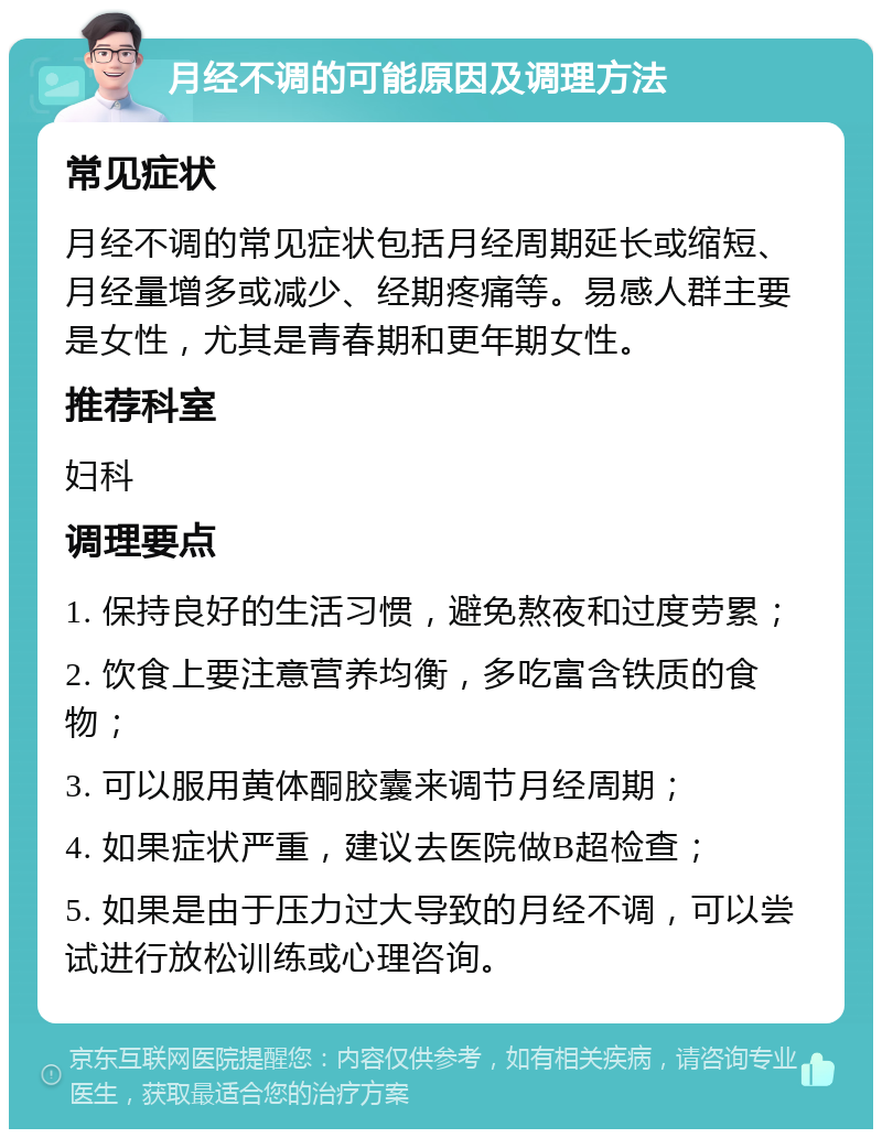 月经不调的可能原因及调理方法 常见症状 月经不调的常见症状包括月经周期延长或缩短、月经量增多或减少、经期疼痛等。易感人群主要是女性，尤其是青春期和更年期女性。 推荐科室 妇科 调理要点 1. 保持良好的生活习惯，避免熬夜和过度劳累； 2. 饮食上要注意营养均衡，多吃富含铁质的食物； 3. 可以服用黄体酮胶囊来调节月经周期； 4. 如果症状严重，建议去医院做B超检查； 5. 如果是由于压力过大导致的月经不调，可以尝试进行放松训练或心理咨询。