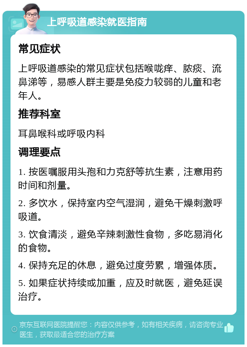 上呼吸道感染就医指南 常见症状 上呼吸道感染的常见症状包括喉咙痒、脓痰、流鼻涕等，易感人群主要是免疫力较弱的儿童和老年人。 推荐科室 耳鼻喉科或呼吸内科 调理要点 1. 按医嘱服用头孢和力克舒等抗生素，注意用药时间和剂量。 2. 多饮水，保持室内空气湿润，避免干燥刺激呼吸道。 3. 饮食清淡，避免辛辣刺激性食物，多吃易消化的食物。 4. 保持充足的休息，避免过度劳累，增强体质。 5. 如果症状持续或加重，应及时就医，避免延误治疗。