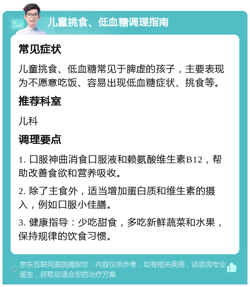 儿童挑食、低血糖调理指南 常见症状 儿童挑食、低血糖常见于脾虚的孩子，主要表现为不愿意吃饭、容易出现低血糖症状、挑食等。 推荐科室 儿科 调理要点 1. 口服神曲消食口服液和赖氨酸维生素B12，帮助改善食欲和营养吸收。 2. 除了主食外，适当增加蛋白质和维生素的摄入，例如口服小佳膳。 3. 健康指导：少吃甜食，多吃新鲜蔬菜和水果，保持规律的饮食习惯。