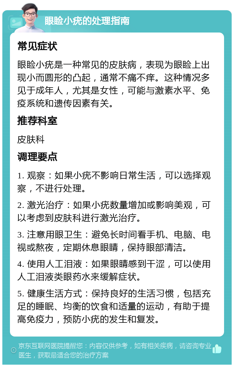 眼睑小疣的处理指南 常见症状 眼睑小疣是一种常见的皮肤病，表现为眼睑上出现小而圆形的凸起，通常不痛不痒。这种情况多见于成年人，尤其是女性，可能与激素水平、免疫系统和遗传因素有关。 推荐科室 皮肤科 调理要点 1. 观察：如果小疣不影响日常生活，可以选择观察，不进行处理。 2. 激光治疗：如果小疣数量增加或影响美观，可以考虑到皮肤科进行激光治疗。 3. 注意用眼卫生：避免长时间看手机、电脑、电视或熬夜，定期休息眼睛，保持眼部清洁。 4. 使用人工泪液：如果眼睛感到干涩，可以使用人工泪液类眼药水来缓解症状。 5. 健康生活方式：保持良好的生活习惯，包括充足的睡眠、均衡的饮食和适量的运动，有助于提高免疫力，预防小疣的发生和复发。