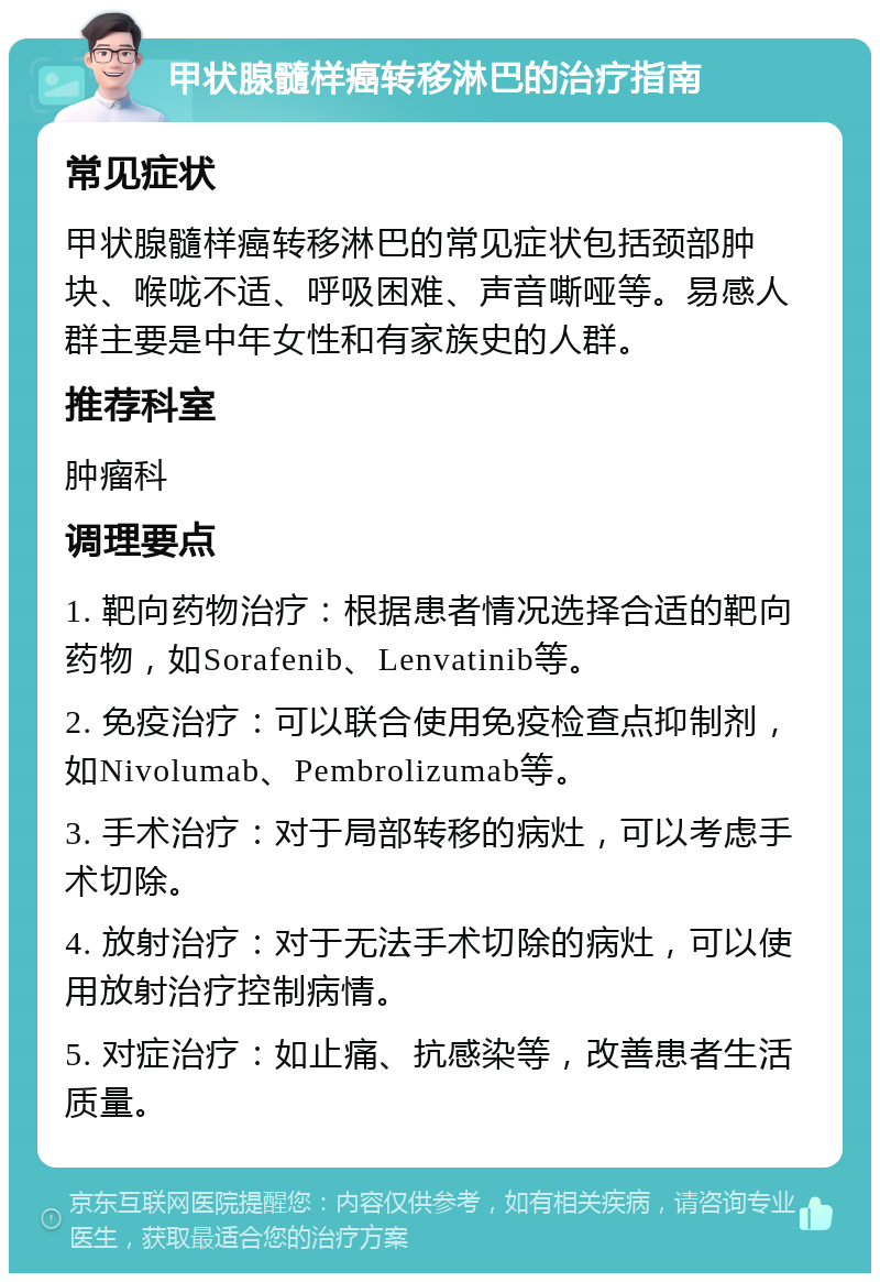 甲状腺髓样癌转移淋巴的治疗指南 常见症状 甲状腺髓样癌转移淋巴的常见症状包括颈部肿块、喉咙不适、呼吸困难、声音嘶哑等。易感人群主要是中年女性和有家族史的人群。 推荐科室 肿瘤科 调理要点 1. 靶向药物治疗：根据患者情况选择合适的靶向药物，如Sorafenib、Lenvatinib等。 2. 免疫治疗：可以联合使用免疫检查点抑制剂，如Nivolumab、Pembrolizumab等。 3. 手术治疗：对于局部转移的病灶，可以考虑手术切除。 4. 放射治疗：对于无法手术切除的病灶，可以使用放射治疗控制病情。 5. 对症治疗：如止痛、抗感染等，改善患者生活质量。