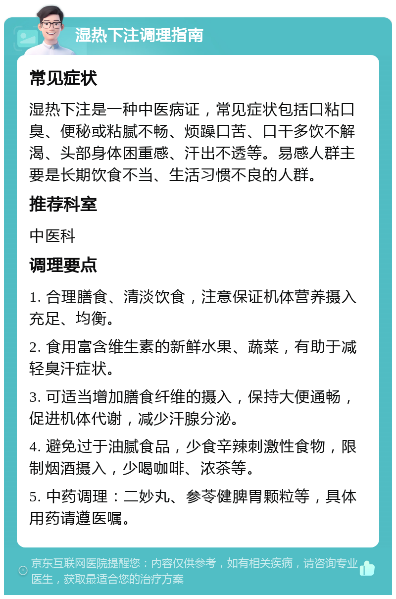 湿热下注调理指南 常见症状 湿热下注是一种中医病证，常见症状包括口粘口臭、便秘或粘腻不畅、烦躁口苦、口干多饮不解渴、头部身体困重感、汗出不透等。易感人群主要是长期饮食不当、生活习惯不良的人群。 推荐科室 中医科 调理要点 1. 合理膳食、清淡饮食，注意保证机体营养摄入充足、均衡。 2. 食用富含维生素的新鲜水果、蔬菜，有助于减轻臭汗症状。 3. 可适当增加膳食纤维的摄入，保持大便通畅，促进机体代谢，减少汗腺分泌。 4. 避免过于油腻食品，少食辛辣刺激性食物，限制烟酒摄入，少喝咖啡、浓茶等。 5. 中药调理：二妙丸、参苓健脾胃颗粒等，具体用药请遵医嘱。