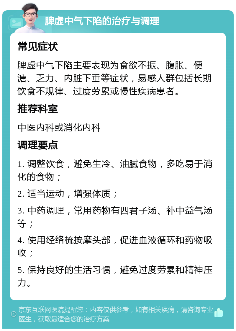 脾虚中气下陷的治疗与调理 常见症状 脾虚中气下陷主要表现为食欲不振、腹胀、便溏、乏力、内脏下垂等症状，易感人群包括长期饮食不规律、过度劳累或慢性疾病患者。 推荐科室 中医内科或消化内科 调理要点 1. 调整饮食，避免生冷、油腻食物，多吃易于消化的食物； 2. 适当运动，增强体质； 3. 中药调理，常用药物有四君子汤、补中益气汤等； 4. 使用经络梳按摩头部，促进血液循环和药物吸收； 5. 保持良好的生活习惯，避免过度劳累和精神压力。