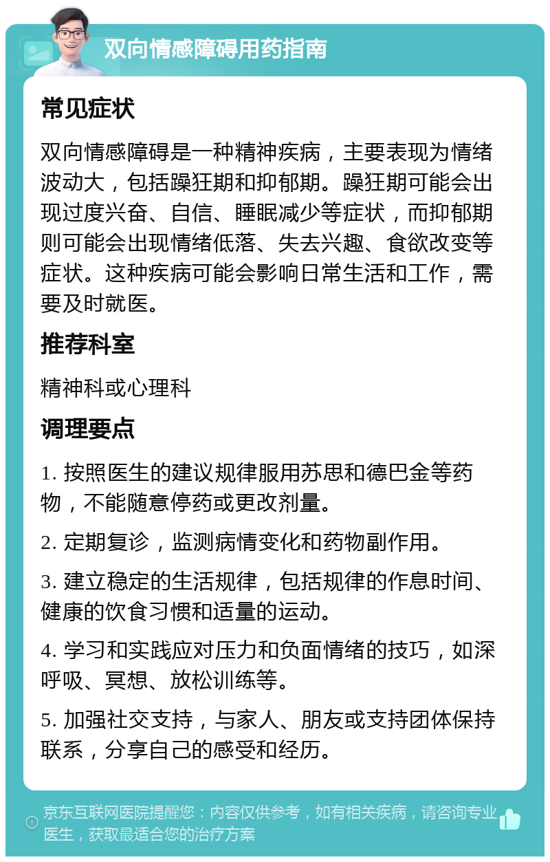 双向情感障碍用药指南 常见症状 双向情感障碍是一种精神疾病，主要表现为情绪波动大，包括躁狂期和抑郁期。躁狂期可能会出现过度兴奋、自信、睡眠减少等症状，而抑郁期则可能会出现情绪低落、失去兴趣、食欲改变等症状。这种疾病可能会影响日常生活和工作，需要及时就医。 推荐科室 精神科或心理科 调理要点 1. 按照医生的建议规律服用苏思和德巴金等药物，不能随意停药或更改剂量。 2. 定期复诊，监测病情变化和药物副作用。 3. 建立稳定的生活规律，包括规律的作息时间、健康的饮食习惯和适量的运动。 4. 学习和实践应对压力和负面情绪的技巧，如深呼吸、冥想、放松训练等。 5. 加强社交支持，与家人、朋友或支持团体保持联系，分享自己的感受和经历。