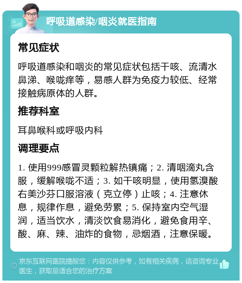 呼吸道感染/咽炎就医指南 常见症状 呼吸道感染和咽炎的常见症状包括干咳、流清水鼻涕、喉咙痒等，易感人群为免疫力较低、经常接触病原体的人群。 推荐科室 耳鼻喉科或呼吸内科 调理要点 1. 使用999感冒灵颗粒解热镇痛；2. 清咽滴丸含服，缓解喉咙不适；3. 如干咳明显，使用氢溴酸右美沙芬口服溶液（克立停）止咳；4. 注意休息，规律作息，避免劳累；5. 保持室内空气湿润，适当饮水，清淡饮食易消化，避免食用辛、酸、麻、辣、油炸的食物，忌烟酒，注意保暖。