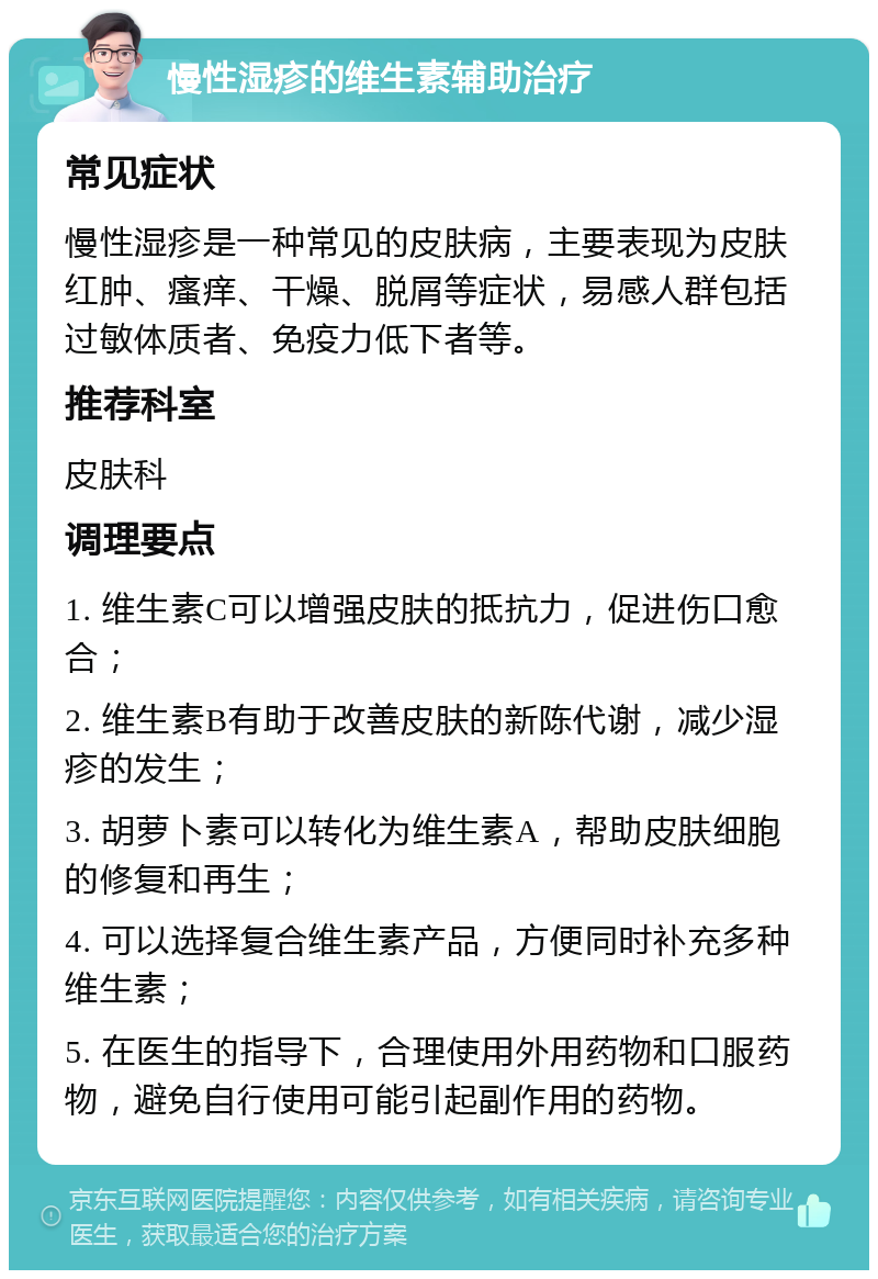 慢性湿疹的维生素辅助治疗 常见症状 慢性湿疹是一种常见的皮肤病，主要表现为皮肤红肿、瘙痒、干燥、脱屑等症状，易感人群包括过敏体质者、免疫力低下者等。 推荐科室 皮肤科 调理要点 1. 维生素C可以增强皮肤的抵抗力，促进伤口愈合； 2. 维生素B有助于改善皮肤的新陈代谢，减少湿疹的发生； 3. 胡萝卜素可以转化为维生素A，帮助皮肤细胞的修复和再生； 4. 可以选择复合维生素产品，方便同时补充多种维生素； 5. 在医生的指导下，合理使用外用药物和口服药物，避免自行使用可能引起副作用的药物。