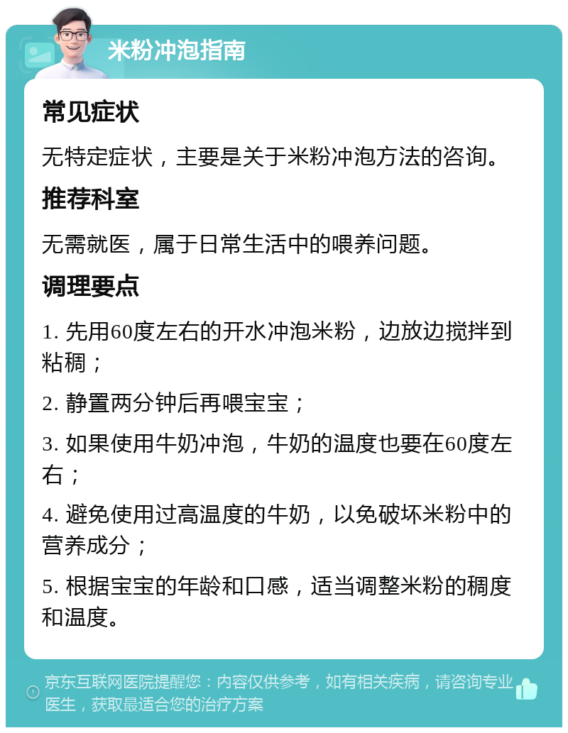 米粉冲泡指南 常见症状 无特定症状，主要是关于米粉冲泡方法的咨询。 推荐科室 无需就医，属于日常生活中的喂养问题。 调理要点 1. 先用60度左右的开水冲泡米粉，边放边搅拌到粘稠； 2. 静置两分钟后再喂宝宝； 3. 如果使用牛奶冲泡，牛奶的温度也要在60度左右； 4. 避免使用过高温度的牛奶，以免破坏米粉中的营养成分； 5. 根据宝宝的年龄和口感，适当调整米粉的稠度和温度。