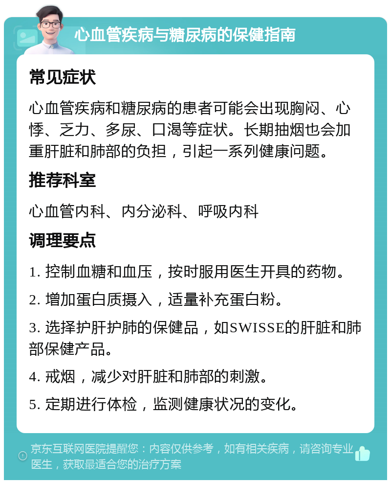 心血管疾病与糖尿病的保健指南 常见症状 心血管疾病和糖尿病的患者可能会出现胸闷、心悸、乏力、多尿、口渴等症状。长期抽烟也会加重肝脏和肺部的负担，引起一系列健康问题。 推荐科室 心血管内科、内分泌科、呼吸内科 调理要点 1. 控制血糖和血压，按时服用医生开具的药物。 2. 增加蛋白质摄入，适量补充蛋白粉。 3. 选择护肝护肺的保健品，如SWISSE的肝脏和肺部保健产品。 4. 戒烟，减少对肝脏和肺部的刺激。 5. 定期进行体检，监测健康状况的变化。