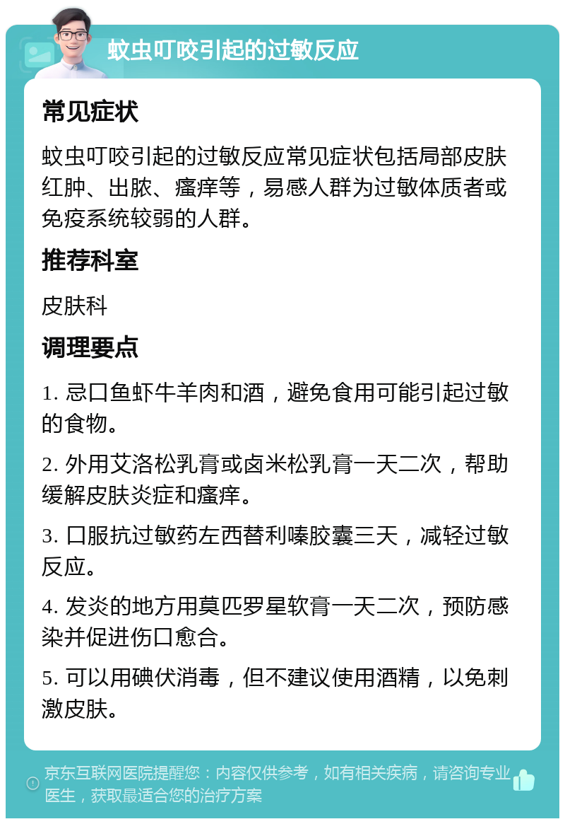 蚊虫叮咬引起的过敏反应 常见症状 蚊虫叮咬引起的过敏反应常见症状包括局部皮肤红肿、出脓、瘙痒等，易感人群为过敏体质者或免疫系统较弱的人群。 推荐科室 皮肤科 调理要点 1. 忌口鱼虾牛羊肉和酒，避免食用可能引起过敏的食物。 2. 外用艾洛松乳膏或卤米松乳膏一天二次，帮助缓解皮肤炎症和瘙痒。 3. 口服抗过敏药左西替利嗪胶囊三天，减轻过敏反应。 4. 发炎的地方用莫匹罗星软膏一天二次，预防感染并促进伤口愈合。 5. 可以用碘伏消毒，但不建议使用酒精，以免刺激皮肤。