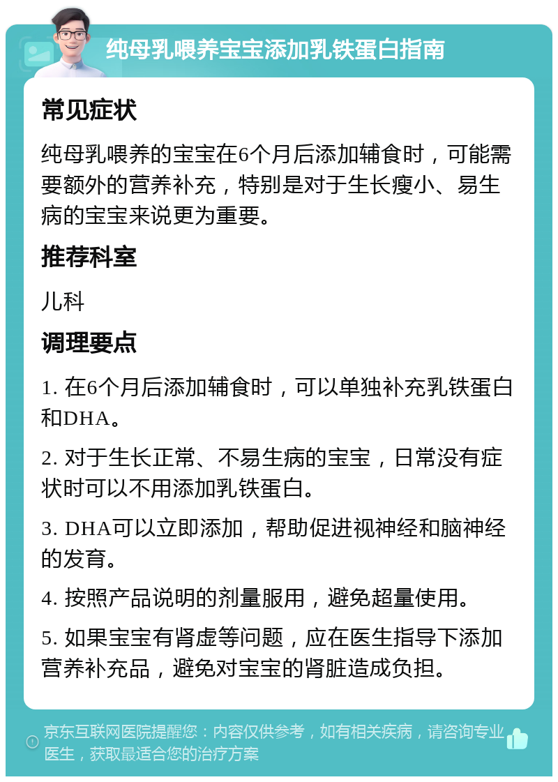 纯母乳喂养宝宝添加乳铁蛋白指南 常见症状 纯母乳喂养的宝宝在6个月后添加辅食时，可能需要额外的营养补充，特别是对于生长瘦小、易生病的宝宝来说更为重要。 推荐科室 儿科 调理要点 1. 在6个月后添加辅食时，可以单独补充乳铁蛋白和DHA。 2. 对于生长正常、不易生病的宝宝，日常没有症状时可以不用添加乳铁蛋白。 3. DHA可以立即添加，帮助促进视神经和脑神经的发育。 4. 按照产品说明的剂量服用，避免超量使用。 5. 如果宝宝有肾虚等问题，应在医生指导下添加营养补充品，避免对宝宝的肾脏造成负担。