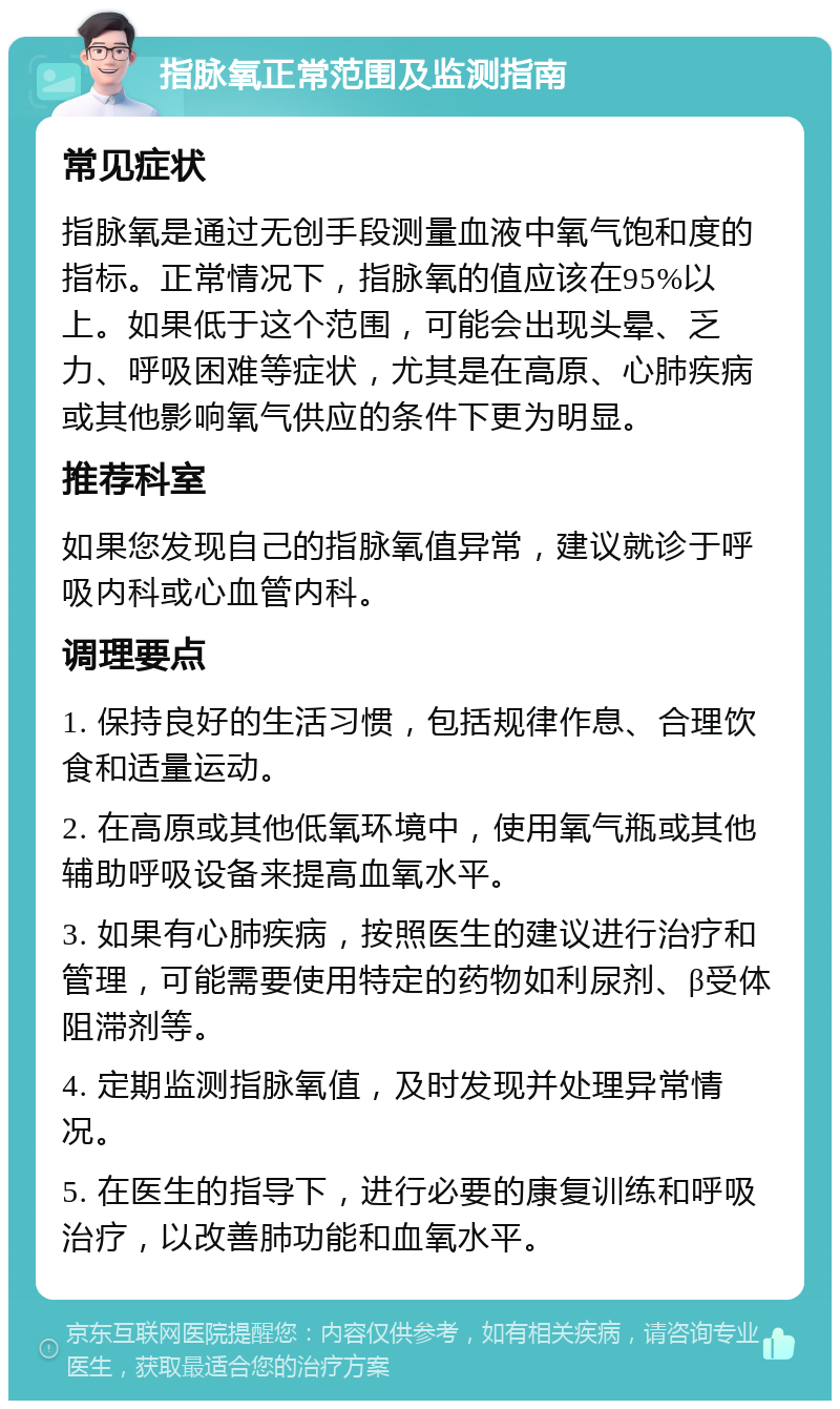 指脉氧正常范围及监测指南 常见症状 指脉氧是通过无创手段测量血液中氧气饱和度的指标。正常情况下，指脉氧的值应该在95%以上。如果低于这个范围，可能会出现头晕、乏力、呼吸困难等症状，尤其是在高原、心肺疾病或其他影响氧气供应的条件下更为明显。 推荐科室 如果您发现自己的指脉氧值异常，建议就诊于呼吸内科或心血管内科。 调理要点 1. 保持良好的生活习惯，包括规律作息、合理饮食和适量运动。 2. 在高原或其他低氧环境中，使用氧气瓶或其他辅助呼吸设备来提高血氧水平。 3. 如果有心肺疾病，按照医生的建议进行治疗和管理，可能需要使用特定的药物如利尿剂、β受体阻滞剂等。 4. 定期监测指脉氧值，及时发现并处理异常情况。 5. 在医生的指导下，进行必要的康复训练和呼吸治疗，以改善肺功能和血氧水平。