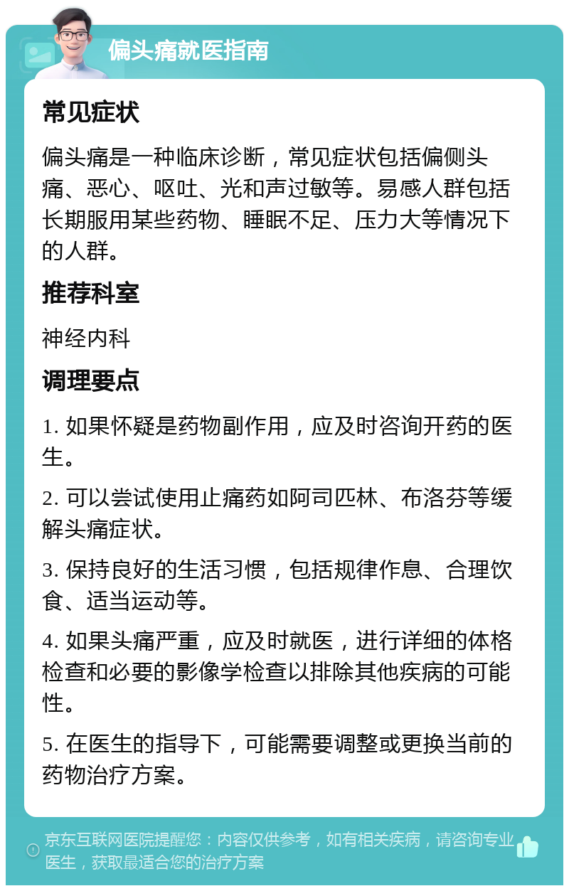 偏头痛就医指南 常见症状 偏头痛是一种临床诊断，常见症状包括偏侧头痛、恶心、呕吐、光和声过敏等。易感人群包括长期服用某些药物、睡眠不足、压力大等情况下的人群。 推荐科室 神经内科 调理要点 1. 如果怀疑是药物副作用，应及时咨询开药的医生。 2. 可以尝试使用止痛药如阿司匹林、布洛芬等缓解头痛症状。 3. 保持良好的生活习惯，包括规律作息、合理饮食、适当运动等。 4. 如果头痛严重，应及时就医，进行详细的体格检查和必要的影像学检查以排除其他疾病的可能性。 5. 在医生的指导下，可能需要调整或更换当前的药物治疗方案。