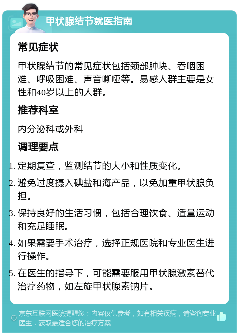 甲状腺结节就医指南 常见症状 甲状腺结节的常见症状包括颈部肿块、吞咽困难、呼吸困难、声音嘶哑等。易感人群主要是女性和40岁以上的人群。 推荐科室 内分泌科或外科 调理要点 定期复查，监测结节的大小和性质变化。 避免过度摄入碘盐和海产品，以免加重甲状腺负担。 保持良好的生活习惯，包括合理饮食、适量运动和充足睡眠。 如果需要手术治疗，选择正规医院和专业医生进行操作。 在医生的指导下，可能需要服用甲状腺激素替代治疗药物，如左旋甲状腺素钠片。