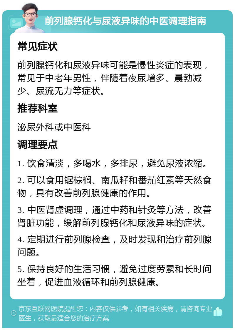 前列腺钙化与尿液异味的中医调理指南 常见症状 前列腺钙化和尿液异味可能是慢性炎症的表现，常见于中老年男性，伴随着夜尿增多、晨勃减少、尿流无力等症状。 推荐科室 泌尿外科或中医科 调理要点 1. 饮食清淡，多喝水，多排尿，避免尿液浓缩。 2. 可以食用锯棕榈、南瓜籽和番茄红素等天然食物，具有改善前列腺健康的作用。 3. 中医肾虚调理，通过中药和针灸等方法，改善肾脏功能，缓解前列腺钙化和尿液异味的症状。 4. 定期进行前列腺检查，及时发现和治疗前列腺问题。 5. 保持良好的生活习惯，避免过度劳累和长时间坐着，促进血液循环和前列腺健康。