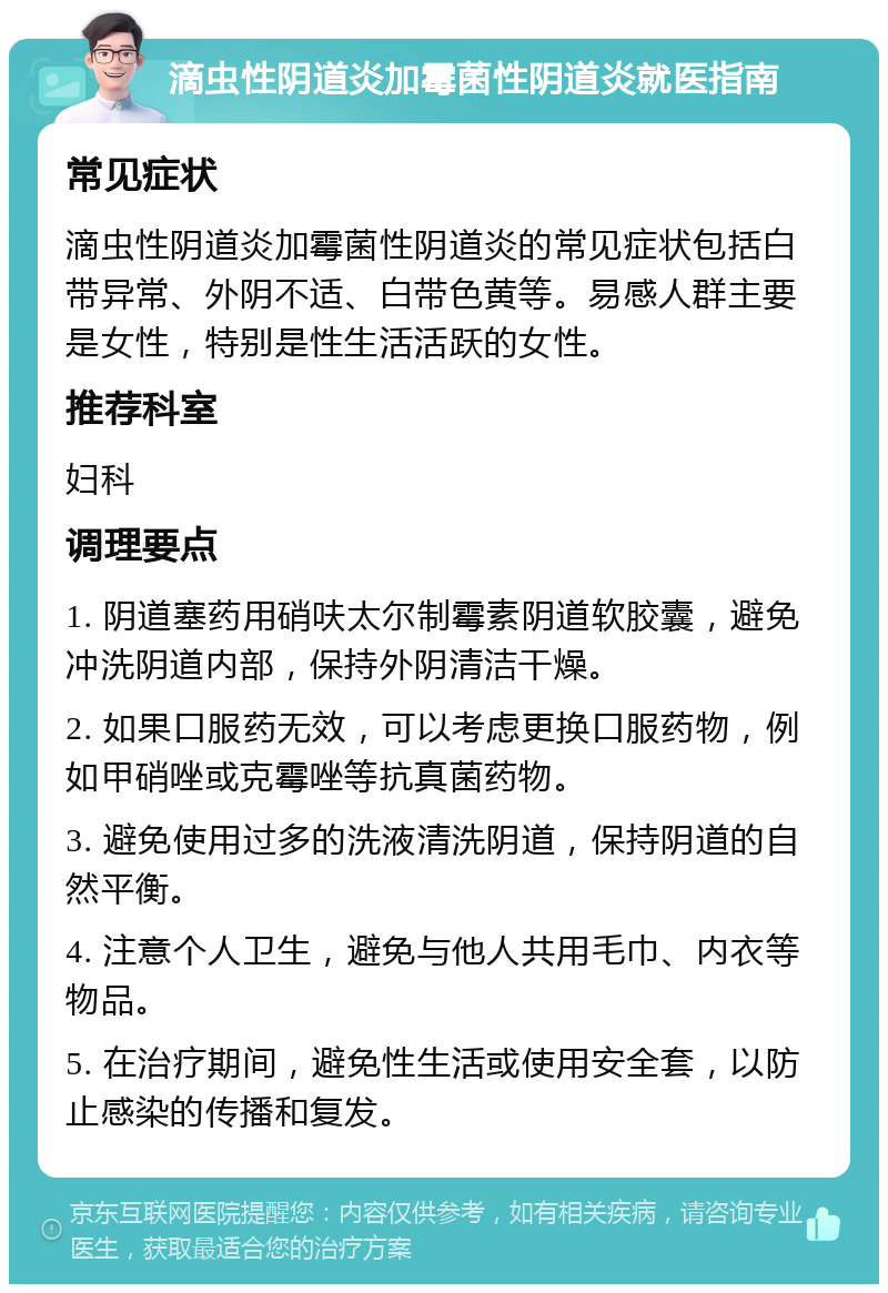 滴虫性阴道炎加霉菌性阴道炎就医指南 常见症状 滴虫性阴道炎加霉菌性阴道炎的常见症状包括白带异常、外阴不适、白带色黄等。易感人群主要是女性，特别是性生活活跃的女性。 推荐科室 妇科 调理要点 1. 阴道塞药用硝呋太尔制霉素阴道软胶囊，避免冲洗阴道内部，保持外阴清洁干燥。 2. 如果口服药无效，可以考虑更换口服药物，例如甲硝唑或克霉唑等抗真菌药物。 3. 避免使用过多的洗液清洗阴道，保持阴道的自然平衡。 4. 注意个人卫生，避免与他人共用毛巾、内衣等物品。 5. 在治疗期间，避免性生活或使用安全套，以防止感染的传播和复发。