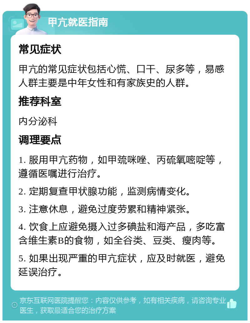 甲亢就医指南 常见症状 甲亢的常见症状包括心慌、口干、尿多等，易感人群主要是中年女性和有家族史的人群。 推荐科室 内分泌科 调理要点 1. 服用甲亢药物，如甲巯咪唑、丙硫氧嘧啶等，遵循医嘱进行治疗。 2. 定期复查甲状腺功能，监测病情变化。 3. 注意休息，避免过度劳累和精神紧张。 4. 饮食上应避免摄入过多碘盐和海产品，多吃富含维生素B的食物，如全谷类、豆类、瘦肉等。 5. 如果出现严重的甲亢症状，应及时就医，避免延误治疗。