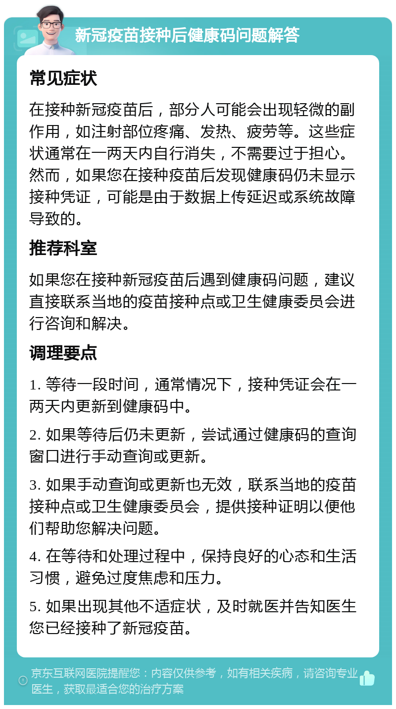 新冠疫苗接种后健康码问题解答 常见症状 在接种新冠疫苗后，部分人可能会出现轻微的副作用，如注射部位疼痛、发热、疲劳等。这些症状通常在一两天内自行消失，不需要过于担心。然而，如果您在接种疫苗后发现健康码仍未显示接种凭证，可能是由于数据上传延迟或系统故障导致的。 推荐科室 如果您在接种新冠疫苗后遇到健康码问题，建议直接联系当地的疫苗接种点或卫生健康委员会进行咨询和解决。 调理要点 1. 等待一段时间，通常情况下，接种凭证会在一两天内更新到健康码中。 2. 如果等待后仍未更新，尝试通过健康码的查询窗口进行手动查询或更新。 3. 如果手动查询或更新也无效，联系当地的疫苗接种点或卫生健康委员会，提供接种证明以便他们帮助您解决问题。 4. 在等待和处理过程中，保持良好的心态和生活习惯，避免过度焦虑和压力。 5. 如果出现其他不适症状，及时就医并告知医生您已经接种了新冠疫苗。