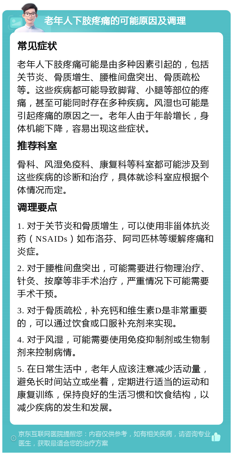 老年人下肢疼痛的可能原因及调理 常见症状 老年人下肢疼痛可能是由多种因素引起的，包括关节炎、骨质增生、腰椎间盘突出、骨质疏松等。这些疾病都可能导致脚背、小腿等部位的疼痛，甚至可能同时存在多种疾病。风湿也可能是引起疼痛的原因之一。老年人由于年龄增长，身体机能下降，容易出现这些症状。 推荐科室 骨科、风湿免疫科、康复科等科室都可能涉及到这些疾病的诊断和治疗，具体就诊科室应根据个体情况而定。 调理要点 1. 对于关节炎和骨质增生，可以使用非甾体抗炎药（NSAIDs）如布洛芬、阿司匹林等缓解疼痛和炎症。 2. 对于腰椎间盘突出，可能需要进行物理治疗、针灸、按摩等非手术治疗，严重情况下可能需要手术干预。 3. 对于骨质疏松，补充钙和维生素D是非常重要的，可以通过饮食或口服补充剂来实现。 4. 对于风湿，可能需要使用免疫抑制剂或生物制剂来控制病情。 5. 在日常生活中，老年人应该注意减少活动量，避免长时间站立或坐着，定期进行适当的运动和康复训练，保持良好的生活习惯和饮食结构，以减少疾病的发生和发展。