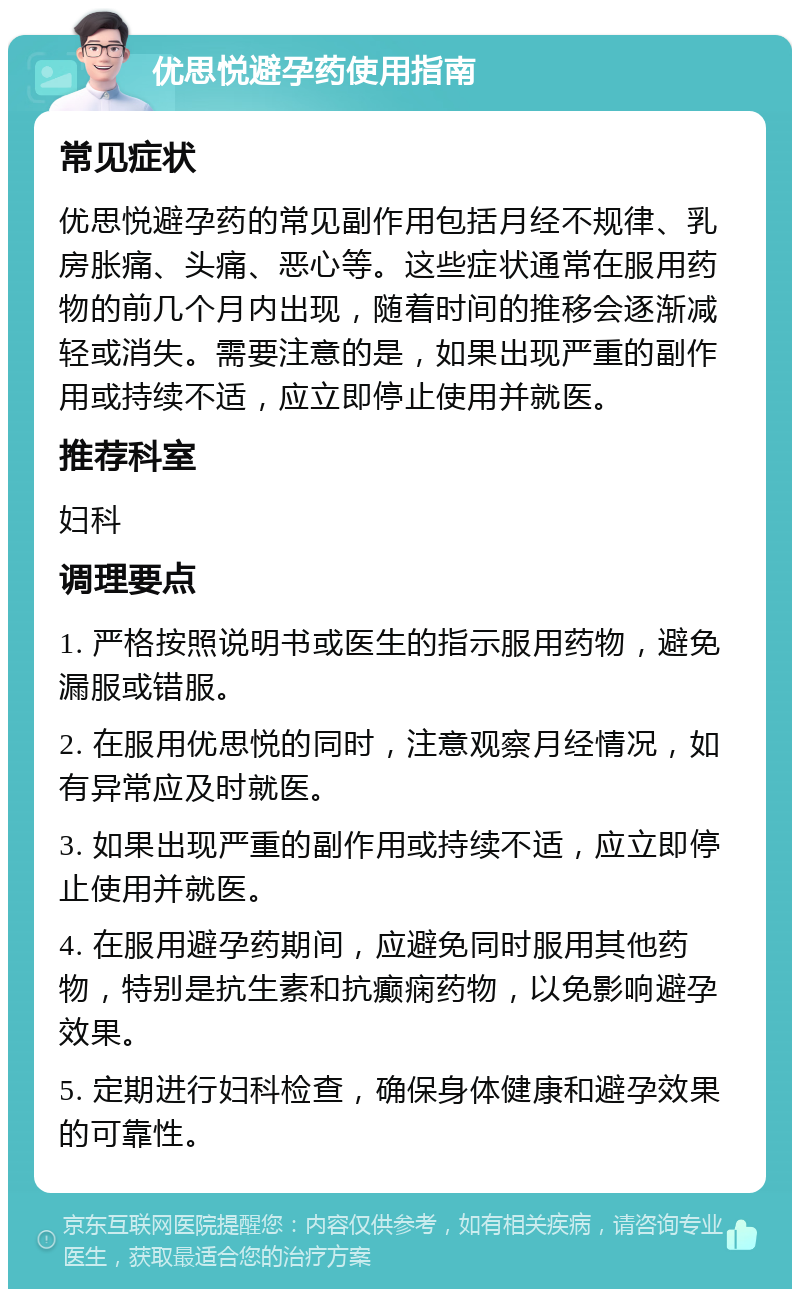 优思悦避孕药使用指南 常见症状 优思悦避孕药的常见副作用包括月经不规律、乳房胀痛、头痛、恶心等。这些症状通常在服用药物的前几个月内出现，随着时间的推移会逐渐减轻或消失。需要注意的是，如果出现严重的副作用或持续不适，应立即停止使用并就医。 推荐科室 妇科 调理要点 1. 严格按照说明书或医生的指示服用药物，避免漏服或错服。 2. 在服用优思悦的同时，注意观察月经情况，如有异常应及时就医。 3. 如果出现严重的副作用或持续不适，应立即停止使用并就医。 4. 在服用避孕药期间，应避免同时服用其他药物，特别是抗生素和抗癫痫药物，以免影响避孕效果。 5. 定期进行妇科检查，确保身体健康和避孕效果的可靠性。