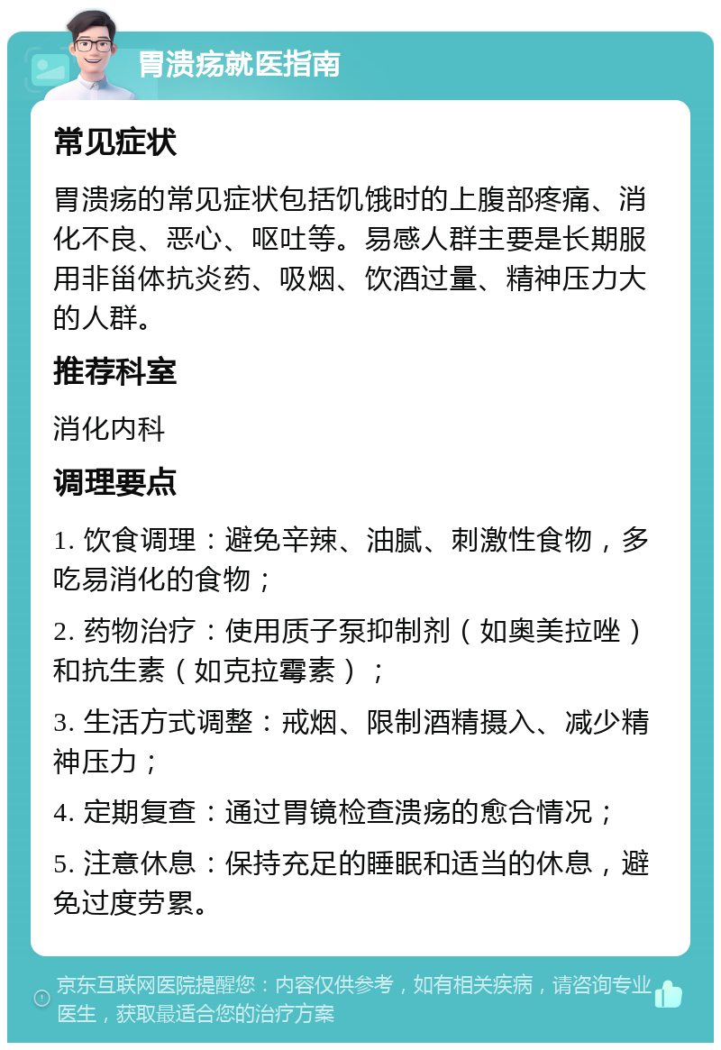 胃溃疡就医指南 常见症状 胃溃疡的常见症状包括饥饿时的上腹部疼痛、消化不良、恶心、呕吐等。易感人群主要是长期服用非甾体抗炎药、吸烟、饮酒过量、精神压力大的人群。 推荐科室 消化内科 调理要点 1. 饮食调理：避免辛辣、油腻、刺激性食物，多吃易消化的食物； 2. 药物治疗：使用质子泵抑制剂（如奥美拉唑）和抗生素（如克拉霉素）； 3. 生活方式调整：戒烟、限制酒精摄入、减少精神压力； 4. 定期复查：通过胃镜检查溃疡的愈合情况； 5. 注意休息：保持充足的睡眠和适当的休息，避免过度劳累。