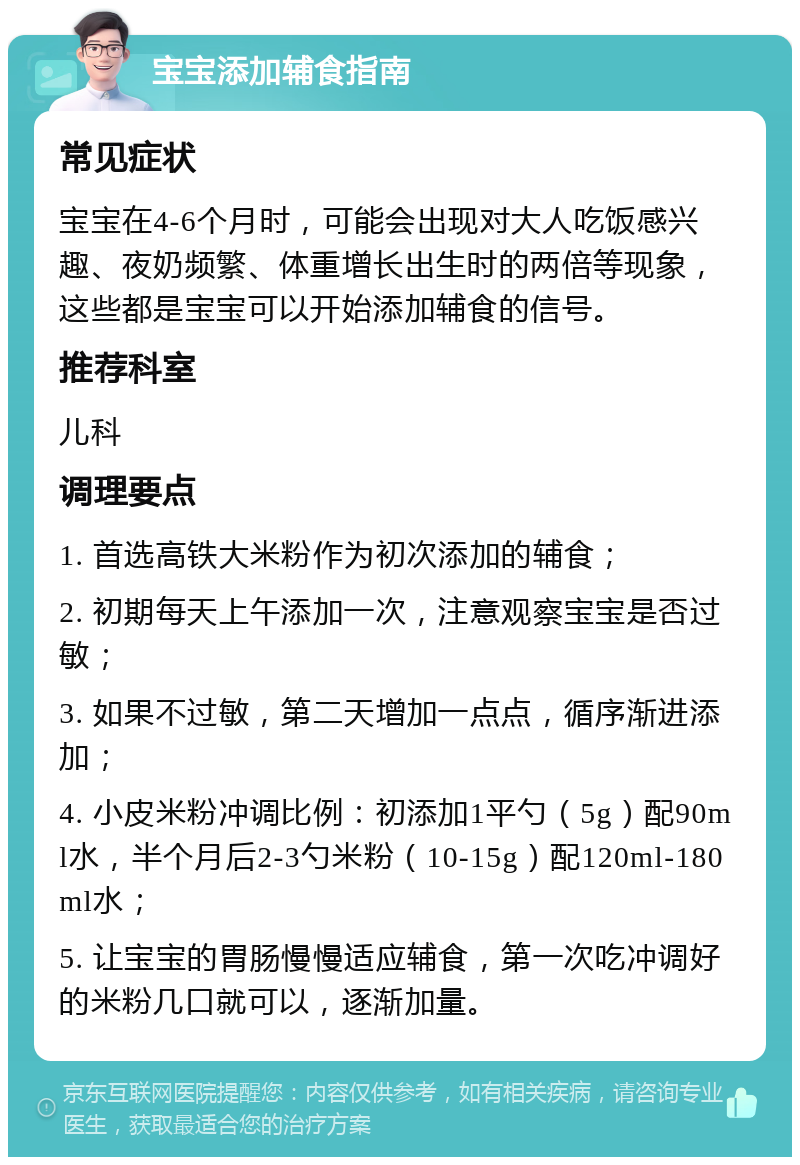 宝宝添加辅食指南 常见症状 宝宝在4-6个月时，可能会出现对大人吃饭感兴趣、夜奶频繁、体重增长出生时的两倍等现象，这些都是宝宝可以开始添加辅食的信号。 推荐科室 儿科 调理要点 1. 首选高铁大米粉作为初次添加的辅食； 2. 初期每天上午添加一次，注意观察宝宝是否过敏； 3. 如果不过敏，第二天增加一点点，循序渐进添加； 4. 小皮米粉冲调比例：初添加1平勺（5g）配90ml水，半个月后2-3勺米粉（10-15g）配120ml-180ml水； 5. 让宝宝的胃肠慢慢适应辅食，第一次吃冲调好的米粉几口就可以，逐渐加量。