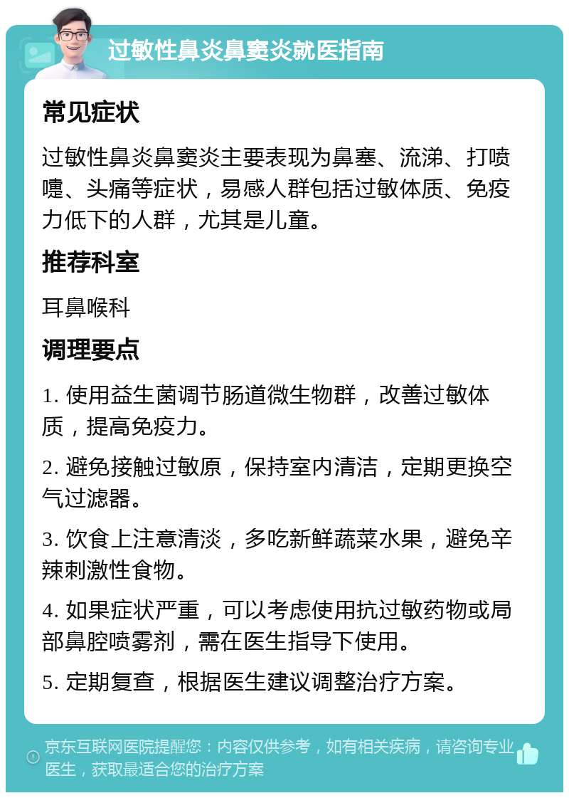 过敏性鼻炎鼻窦炎就医指南 常见症状 过敏性鼻炎鼻窦炎主要表现为鼻塞、流涕、打喷嚏、头痛等症状，易感人群包括过敏体质、免疫力低下的人群，尤其是儿童。 推荐科室 耳鼻喉科 调理要点 1. 使用益生菌调节肠道微生物群，改善过敏体质，提高免疫力。 2. 避免接触过敏原，保持室内清洁，定期更换空气过滤器。 3. 饮食上注意清淡，多吃新鲜蔬菜水果，避免辛辣刺激性食物。 4. 如果症状严重，可以考虑使用抗过敏药物或局部鼻腔喷雾剂，需在医生指导下使用。 5. 定期复查，根据医生建议调整治疗方案。