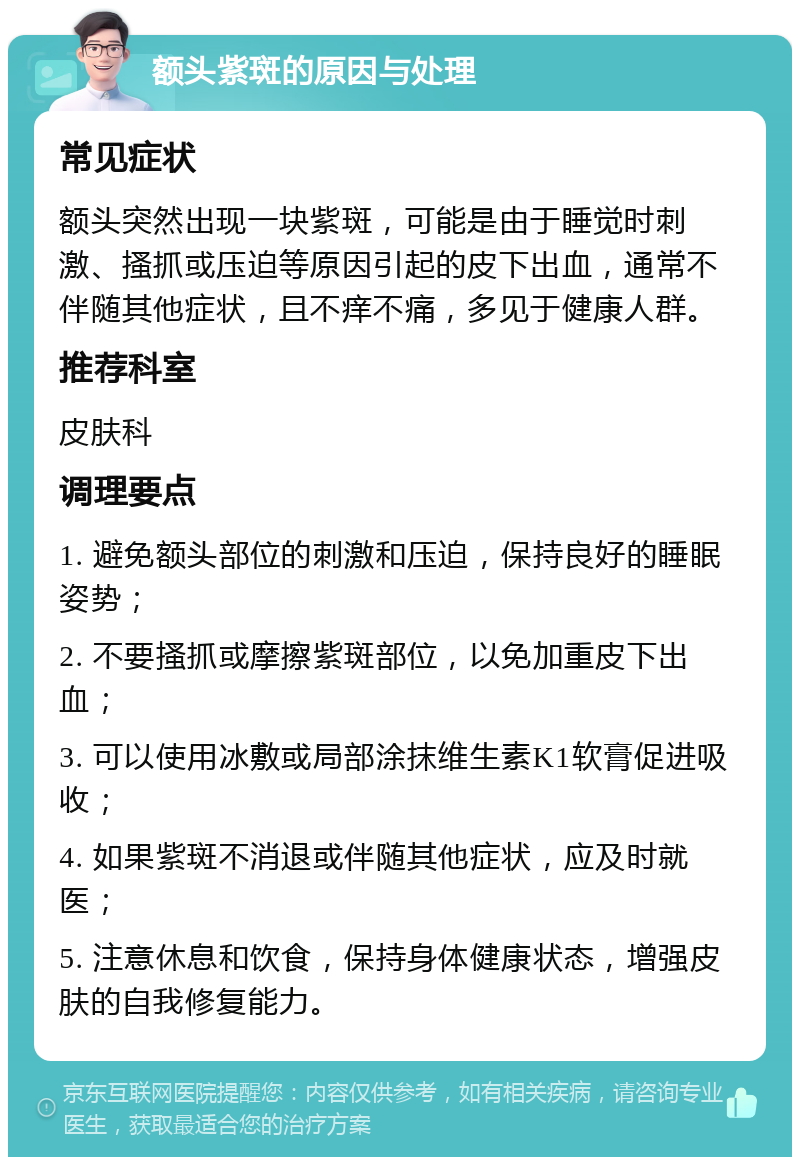 额头紫斑的原因与处理 常见症状 额头突然出现一块紫斑，可能是由于睡觉时刺激、搔抓或压迫等原因引起的皮下出血，通常不伴随其他症状，且不痒不痛，多见于健康人群。 推荐科室 皮肤科 调理要点 1. 避免额头部位的刺激和压迫，保持良好的睡眠姿势； 2. 不要搔抓或摩擦紫斑部位，以免加重皮下出血； 3. 可以使用冰敷或局部涂抹维生素K1软膏促进吸收； 4. 如果紫斑不消退或伴随其他症状，应及时就医； 5. 注意休息和饮食，保持身体健康状态，增强皮肤的自我修复能力。