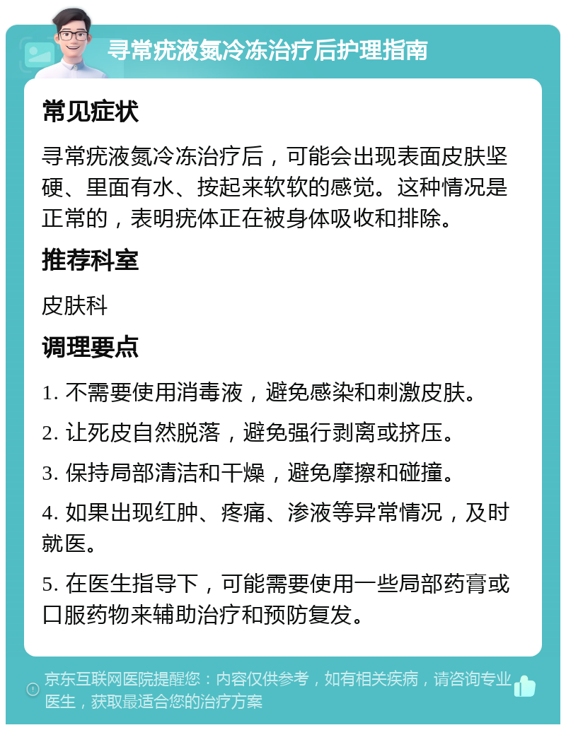 寻常疣液氮冷冻治疗后护理指南 常见症状 寻常疣液氮冷冻治疗后，可能会出现表面皮肤坚硬、里面有水、按起来软软的感觉。这种情况是正常的，表明疣体正在被身体吸收和排除。 推荐科室 皮肤科 调理要点 1. 不需要使用消毒液，避免感染和刺激皮肤。 2. 让死皮自然脱落，避免强行剥离或挤压。 3. 保持局部清洁和干燥，避免摩擦和碰撞。 4. 如果出现红肿、疼痛、渗液等异常情况，及时就医。 5. 在医生指导下，可能需要使用一些局部药膏或口服药物来辅助治疗和预防复发。