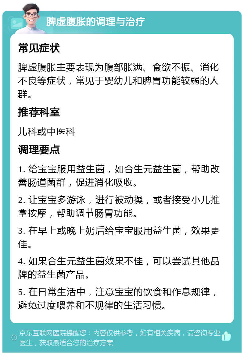 脾虚腹胀的调理与治疗 常见症状 脾虚腹胀主要表现为腹部胀满、食欲不振、消化不良等症状，常见于婴幼儿和脾胃功能较弱的人群。 推荐科室 儿科或中医科 调理要点 1. 给宝宝服用益生菌，如合生元益生菌，帮助改善肠道菌群，促进消化吸收。 2. 让宝宝多游泳，进行被动操，或者接受小儿推拿按摩，帮助调节肠胃功能。 3. 在早上或晚上奶后给宝宝服用益生菌，效果更佳。 4. 如果合生元益生菌效果不佳，可以尝试其他品牌的益生菌产品。 5. 在日常生活中，注意宝宝的饮食和作息规律，避免过度喂养和不规律的生活习惯。