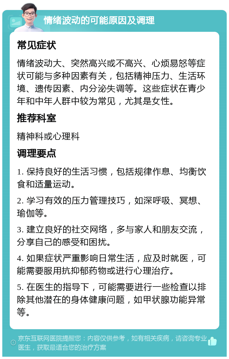 情绪波动的可能原因及调理 常见症状 情绪波动大、突然高兴或不高兴、心烦易怒等症状可能与多种因素有关，包括精神压力、生活环境、遗传因素、内分泌失调等。这些症状在青少年和中年人群中较为常见，尤其是女性。 推荐科室 精神科或心理科 调理要点 1. 保持良好的生活习惯，包括规律作息、均衡饮食和适量运动。 2. 学习有效的压力管理技巧，如深呼吸、冥想、瑜伽等。 3. 建立良好的社交网络，多与家人和朋友交流，分享自己的感受和困扰。 4. 如果症状严重影响日常生活，应及时就医，可能需要服用抗抑郁药物或进行心理治疗。 5. 在医生的指导下，可能需要进行一些检查以排除其他潜在的身体健康问题，如甲状腺功能异常等。