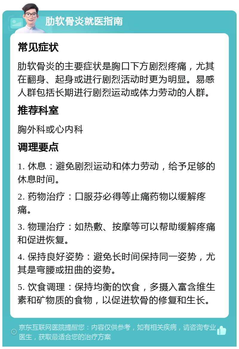 肋软骨炎就医指南 常见症状 肋软骨炎的主要症状是胸口下方剧烈疼痛，尤其在翻身、起身或进行剧烈活动时更为明显。易感人群包括长期进行剧烈运动或体力劳动的人群。 推荐科室 胸外科或心内科 调理要点 1. 休息：避免剧烈运动和体力劳动，给予足够的休息时间。 2. 药物治疗：口服芬必得等止痛药物以缓解疼痛。 3. 物理治疗：如热敷、按摩等可以帮助缓解疼痛和促进恢复。 4. 保持良好姿势：避免长时间保持同一姿势，尤其是弯腰或扭曲的姿势。 5. 饮食调理：保持均衡的饮食，多摄入富含维生素和矿物质的食物，以促进软骨的修复和生长。