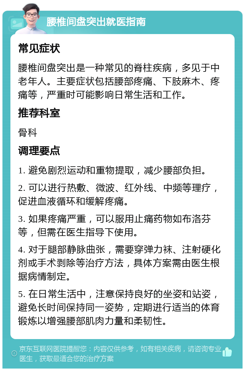 腰椎间盘突出就医指南 常见症状 腰椎间盘突出是一种常见的脊柱疾病，多见于中老年人。主要症状包括腰部疼痛、下肢麻木、疼痛等，严重时可能影响日常生活和工作。 推荐科室 骨科 调理要点 1. 避免剧烈运动和重物提取，减少腰部负担。 2. 可以进行热敷、微波、红外线、中频等理疗，促进血液循环和缓解疼痛。 3. 如果疼痛严重，可以服用止痛药物如布洛芬等，但需在医生指导下使用。 4. 对于腿部静脉曲张，需要穿弹力袜、注射硬化剂或手术剥除等治疗方法，具体方案需由医生根据病情制定。 5. 在日常生活中，注意保持良好的坐姿和站姿，避免长时间保持同一姿势，定期进行适当的体育锻炼以增强腰部肌肉力量和柔韧性。