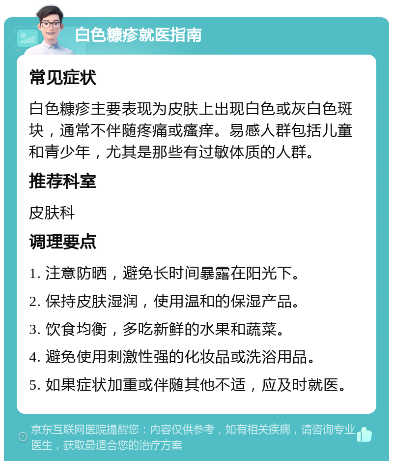 白色糠疹就医指南 常见症状 白色糠疹主要表现为皮肤上出现白色或灰白色斑块，通常不伴随疼痛或瘙痒。易感人群包括儿童和青少年，尤其是那些有过敏体质的人群。 推荐科室 皮肤科 调理要点 1. 注意防晒，避免长时间暴露在阳光下。 2. 保持皮肤湿润，使用温和的保湿产品。 3. 饮食均衡，多吃新鲜的水果和蔬菜。 4. 避免使用刺激性强的化妆品或洗浴用品。 5. 如果症状加重或伴随其他不适，应及时就医。