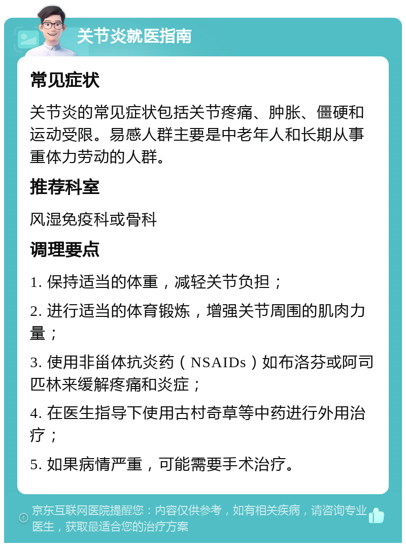 关节炎就医指南 常见症状 关节炎的常见症状包括关节疼痛、肿胀、僵硬和运动受限。易感人群主要是中老年人和长期从事重体力劳动的人群。 推荐科室 风湿免疫科或骨科 调理要点 1. 保持适当的体重，减轻关节负担； 2. 进行适当的体育锻炼，增强关节周围的肌肉力量； 3. 使用非甾体抗炎药（NSAIDs）如布洛芬或阿司匹林来缓解疼痛和炎症； 4. 在医生指导下使用古村奇草等中药进行外用治疗； 5. 如果病情严重，可能需要手术治疗。