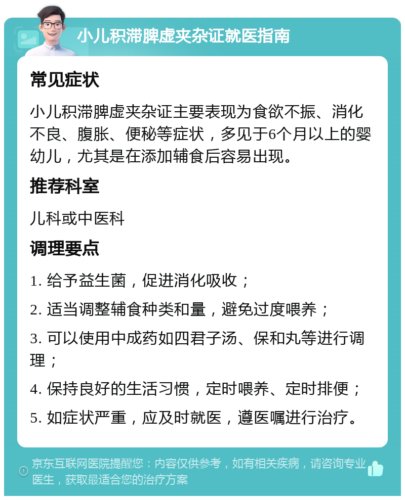 小儿积滞脾虚夹杂证就医指南 常见症状 小儿积滞脾虚夹杂证主要表现为食欲不振、消化不良、腹胀、便秘等症状，多见于6个月以上的婴幼儿，尤其是在添加辅食后容易出现。 推荐科室 儿科或中医科 调理要点 1. 给予益生菌，促进消化吸收； 2. 适当调整辅食种类和量，避免过度喂养； 3. 可以使用中成药如四君子汤、保和丸等进行调理； 4. 保持良好的生活习惯，定时喂养、定时排便； 5. 如症状严重，应及时就医，遵医嘱进行治疗。