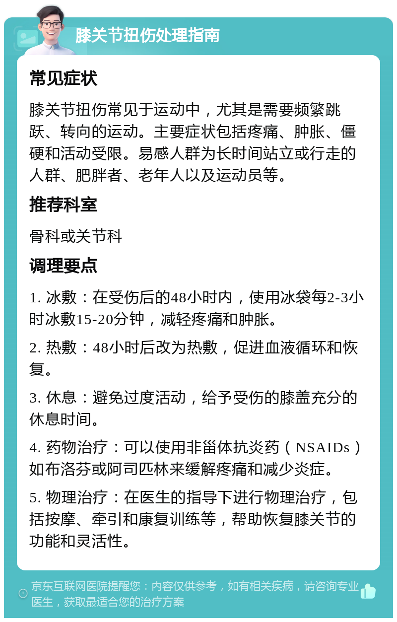 膝关节扭伤处理指南 常见症状 膝关节扭伤常见于运动中，尤其是需要频繁跳跃、转向的运动。主要症状包括疼痛、肿胀、僵硬和活动受限。易感人群为长时间站立或行走的人群、肥胖者、老年人以及运动员等。 推荐科室 骨科或关节科 调理要点 1. 冰敷：在受伤后的48小时内，使用冰袋每2-3小时冰敷15-20分钟，减轻疼痛和肿胀。 2. 热敷：48小时后改为热敷，促进血液循环和恢复。 3. 休息：避免过度活动，给予受伤的膝盖充分的休息时间。 4. 药物治疗：可以使用非甾体抗炎药（NSAIDs）如布洛芬或阿司匹林来缓解疼痛和减少炎症。 5. 物理治疗：在医生的指导下进行物理治疗，包括按摩、牵引和康复训练等，帮助恢复膝关节的功能和灵活性。