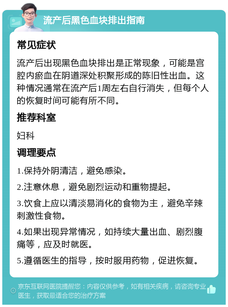 流产后黑色血块排出指南 常见症状 流产后出现黑色血块排出是正常现象，可能是宫腔内瘀血在阴道深处积聚形成的陈旧性出血。这种情况通常在流产后1周左右自行消失，但每个人的恢复时间可能有所不同。 推荐科室 妇科 调理要点 1.保持外阴清洁，避免感染。 2.注意休息，避免剧烈运动和重物提起。 3.饮食上应以清淡易消化的食物为主，避免辛辣刺激性食物。 4.如果出现异常情况，如持续大量出血、剧烈腹痛等，应及时就医。 5.遵循医生的指导，按时服用药物，促进恢复。