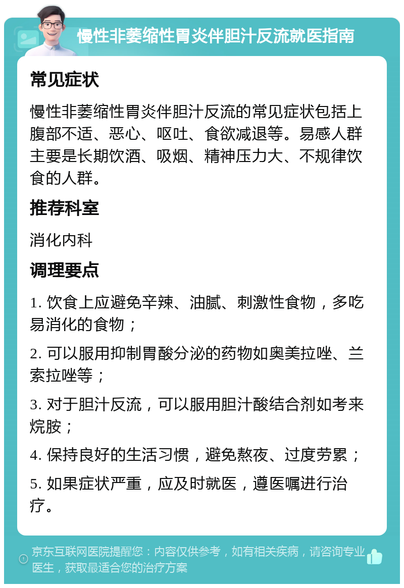 慢性非萎缩性胃炎伴胆汁反流就医指南 常见症状 慢性非萎缩性胃炎伴胆汁反流的常见症状包括上腹部不适、恶心、呕吐、食欲减退等。易感人群主要是长期饮酒、吸烟、精神压力大、不规律饮食的人群。 推荐科室 消化内科 调理要点 1. 饮食上应避免辛辣、油腻、刺激性食物，多吃易消化的食物； 2. 可以服用抑制胃酸分泌的药物如奥美拉唑、兰索拉唑等； 3. 对于胆汁反流，可以服用胆汁酸结合剂如考来烷胺； 4. 保持良好的生活习惯，避免熬夜、过度劳累； 5. 如果症状严重，应及时就医，遵医嘱进行治疗。