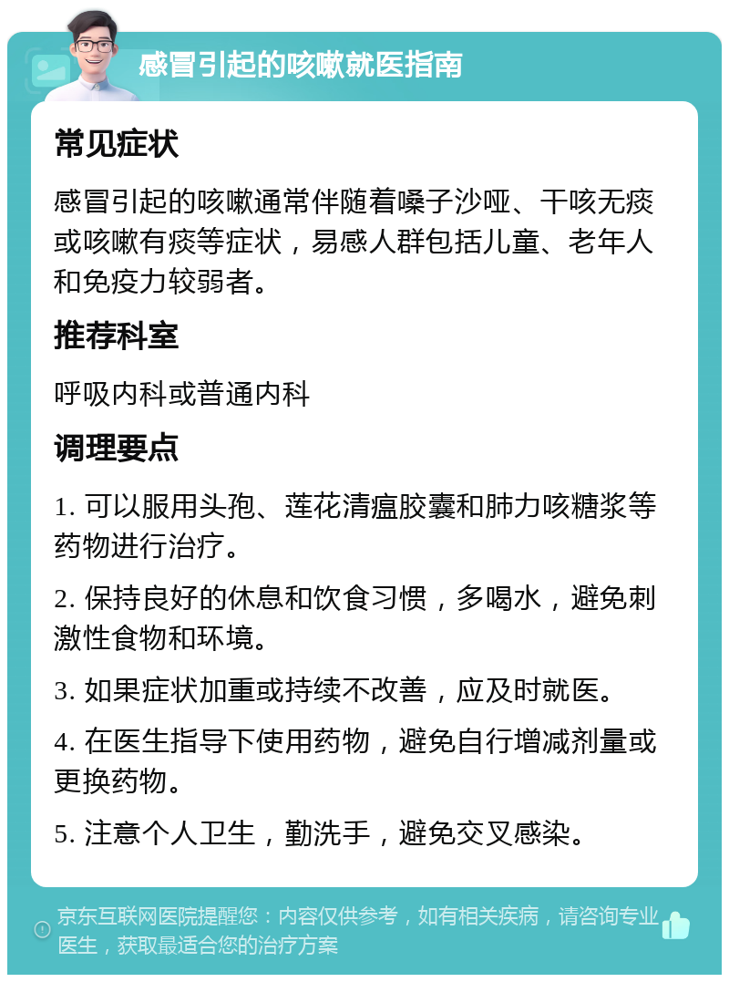 感冒引起的咳嗽就医指南 常见症状 感冒引起的咳嗽通常伴随着嗓子沙哑、干咳无痰或咳嗽有痰等症状，易感人群包括儿童、老年人和免疫力较弱者。 推荐科室 呼吸内科或普通内科 调理要点 1. 可以服用头孢、莲花清瘟胶囊和肺力咳糖浆等药物进行治疗。 2. 保持良好的休息和饮食习惯，多喝水，避免刺激性食物和环境。 3. 如果症状加重或持续不改善，应及时就医。 4. 在医生指导下使用药物，避免自行增减剂量或更换药物。 5. 注意个人卫生，勤洗手，避免交叉感染。