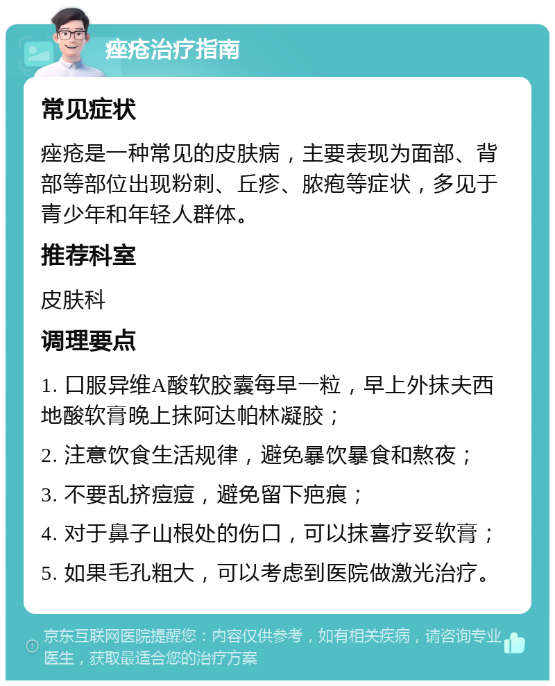 痤疮治疗指南 常见症状 痤疮是一种常见的皮肤病，主要表现为面部、背部等部位出现粉刺、丘疹、脓疱等症状，多见于青少年和年轻人群体。 推荐科室 皮肤科 调理要点 1. 口服异维A酸软胶囊每早一粒，早上外抹夫西地酸软膏晚上抹阿达帕林凝胶； 2. 注意饮食生活规律，避免暴饮暴食和熬夜； 3. 不要乱挤痘痘，避免留下疤痕； 4. 对于鼻子山根处的伤口，可以抹喜疗妥软膏； 5. 如果毛孔粗大，可以考虑到医院做激光治疗。