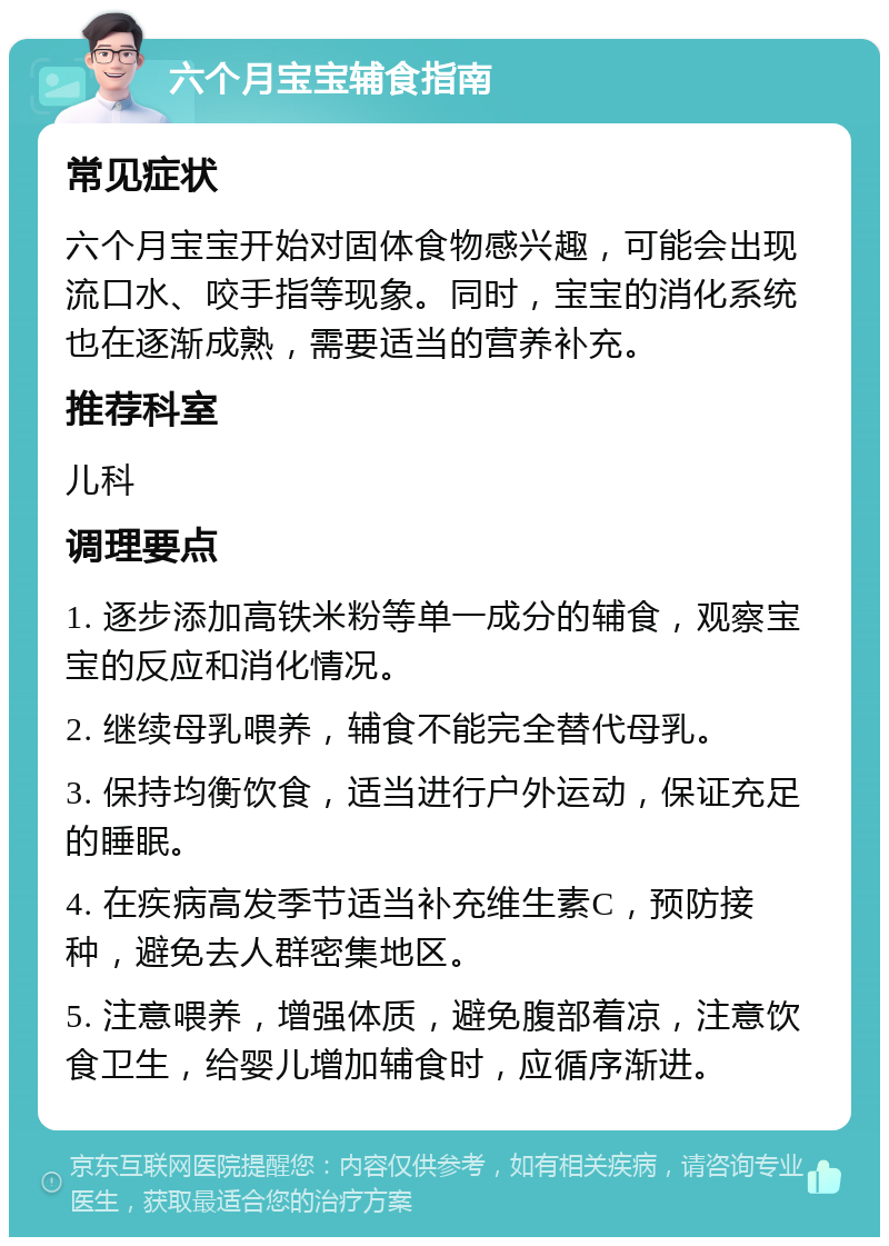 六个月宝宝辅食指南 常见症状 六个月宝宝开始对固体食物感兴趣，可能会出现流口水、咬手指等现象。同时，宝宝的消化系统也在逐渐成熟，需要适当的营养补充。 推荐科室 儿科 调理要点 1. 逐步添加高铁米粉等单一成分的辅食，观察宝宝的反应和消化情况。 2. 继续母乳喂养，辅食不能完全替代母乳。 3. 保持均衡饮食，适当进行户外运动，保证充足的睡眠。 4. 在疾病高发季节适当补充维生素C，预防接种，避免去人群密集地区。 5. 注意喂养，增强体质，避免腹部着凉，注意饮食卫生，给婴儿增加辅食时，应循序渐进。