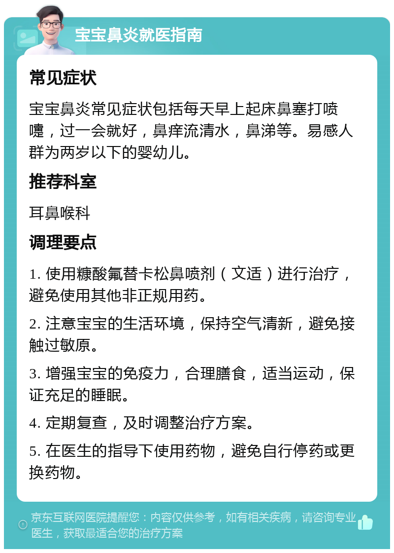 宝宝鼻炎就医指南 常见症状 宝宝鼻炎常见症状包括每天早上起床鼻塞打喷嚏，过一会就好，鼻痒流清水，鼻涕等。易感人群为两岁以下的婴幼儿。 推荐科室 耳鼻喉科 调理要点 1. 使用糠酸氟替卡松鼻喷剂（文适）进行治疗，避免使用其他非正规用药。 2. 注意宝宝的生活环境，保持空气清新，避免接触过敏原。 3. 增强宝宝的免疫力，合理膳食，适当运动，保证充足的睡眠。 4. 定期复查，及时调整治疗方案。 5. 在医生的指导下使用药物，避免自行停药或更换药物。