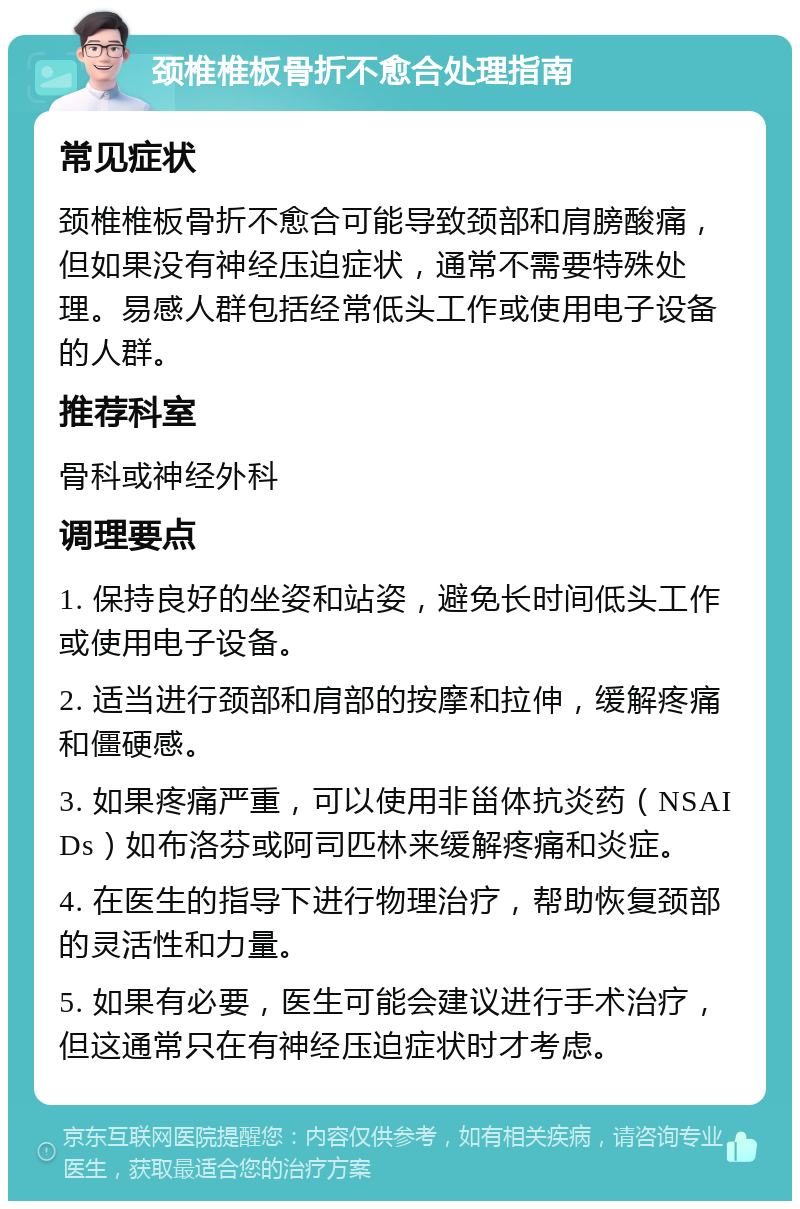 颈椎椎板骨折不愈合处理指南 常见症状 颈椎椎板骨折不愈合可能导致颈部和肩膀酸痛，但如果没有神经压迫症状，通常不需要特殊处理。易感人群包括经常低头工作或使用电子设备的人群。 推荐科室 骨科或神经外科 调理要点 1. 保持良好的坐姿和站姿，避免长时间低头工作或使用电子设备。 2. 适当进行颈部和肩部的按摩和拉伸，缓解疼痛和僵硬感。 3. 如果疼痛严重，可以使用非甾体抗炎药（NSAIDs）如布洛芬或阿司匹林来缓解疼痛和炎症。 4. 在医生的指导下进行物理治疗，帮助恢复颈部的灵活性和力量。 5. 如果有必要，医生可能会建议进行手术治疗，但这通常只在有神经压迫症状时才考虑。