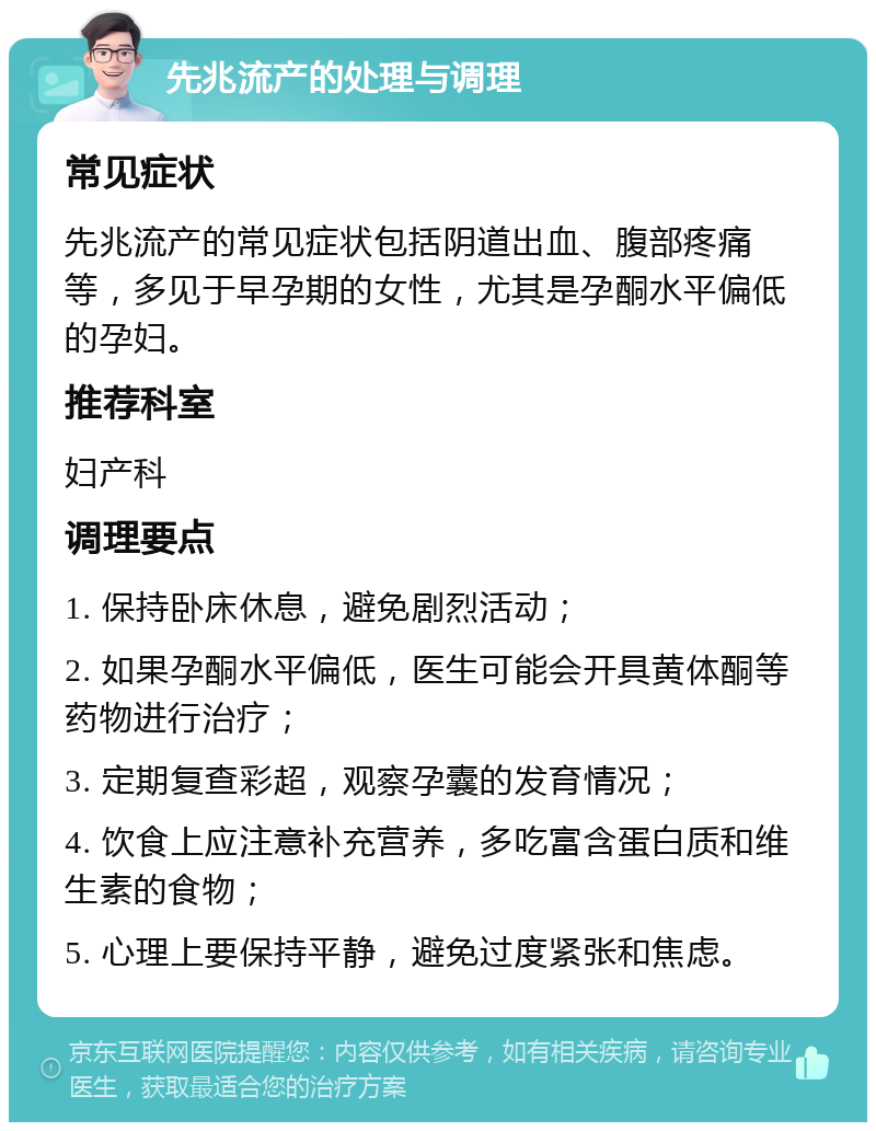 先兆流产的处理与调理 常见症状 先兆流产的常见症状包括阴道出血、腹部疼痛等，多见于早孕期的女性，尤其是孕酮水平偏低的孕妇。 推荐科室 妇产科 调理要点 1. 保持卧床休息，避免剧烈活动； 2. 如果孕酮水平偏低，医生可能会开具黄体酮等药物进行治疗； 3. 定期复查彩超，观察孕囊的发育情况； 4. 饮食上应注意补充营养，多吃富含蛋白质和维生素的食物； 5. 心理上要保持平静，避免过度紧张和焦虑。