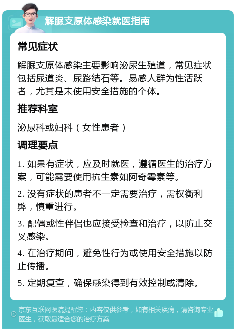 解脲支原体感染就医指南 常见症状 解脲支原体感染主要影响泌尿生殖道，常见症状包括尿道炎、尿路结石等。易感人群为性活跃者，尤其是未使用安全措施的个体。 推荐科室 泌尿科或妇科（女性患者） 调理要点 1. 如果有症状，应及时就医，遵循医生的治疗方案，可能需要使用抗生素如阿奇霉素等。 2. 没有症状的患者不一定需要治疗，需权衡利弊，慎重进行。 3. 配偶或性伴侣也应接受检查和治疗，以防止交叉感染。 4. 在治疗期间，避免性行为或使用安全措施以防止传播。 5. 定期复查，确保感染得到有效控制或清除。