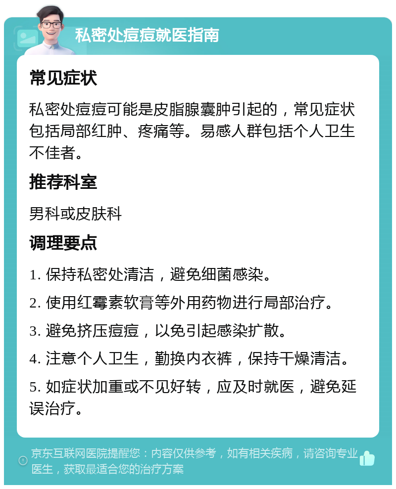 私密处痘痘就医指南 常见症状 私密处痘痘可能是皮脂腺囊肿引起的，常见症状包括局部红肿、疼痛等。易感人群包括个人卫生不佳者。 推荐科室 男科或皮肤科 调理要点 1. 保持私密处清洁，避免细菌感染。 2. 使用红霉素软膏等外用药物进行局部治疗。 3. 避免挤压痘痘，以免引起感染扩散。 4. 注意个人卫生，勤换内衣裤，保持干燥清洁。 5. 如症状加重或不见好转，应及时就医，避免延误治疗。