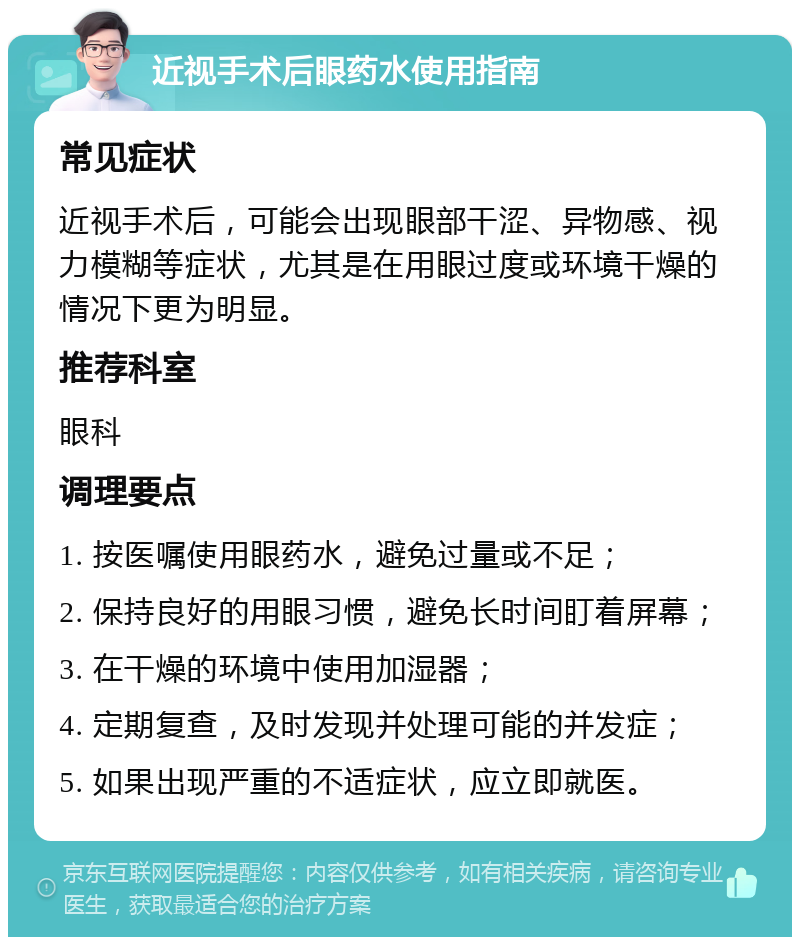 近视手术后眼药水使用指南 常见症状 近视手术后，可能会出现眼部干涩、异物感、视力模糊等症状，尤其是在用眼过度或环境干燥的情况下更为明显。 推荐科室 眼科 调理要点 1. 按医嘱使用眼药水，避免过量或不足； 2. 保持良好的用眼习惯，避免长时间盯着屏幕； 3. 在干燥的环境中使用加湿器； 4. 定期复查，及时发现并处理可能的并发症； 5. 如果出现严重的不适症状，应立即就医。