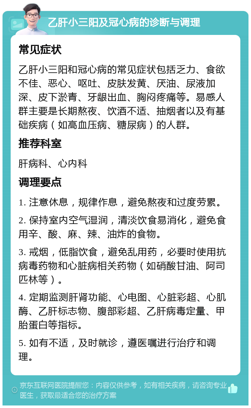 乙肝小三阳及冠心病的诊断与调理 常见症状 乙肝小三阳和冠心病的常见症状包括乏力、食欲不佳、恶心、呕吐、皮肤发黄、厌油、尿液加深、皮下淤青、牙龈出血、胸闷疼痛等。易感人群主要是长期熬夜、饮酒不适、抽烟者以及有基础疾病（如高血压病、糖尿病）的人群。 推荐科室 肝病科、心内科 调理要点 1. 注意休息，规律作息，避免熬夜和过度劳累。 2. 保持室内空气湿润，清淡饮食易消化，避免食用辛、酸、麻、辣、油炸的食物。 3. 戒烟，低脂饮食，避免乱用药，必要时使用抗病毒药物和心脏病相关药物（如硝酸甘油、阿司匹林等）。 4. 定期监测肝肾功能、心电图、心脏彩超、心肌酶、乙肝标志物、腹部彩超、乙肝病毒定量、甲胎蛋白等指标。 5. 如有不适，及时就诊，遵医嘱进行治疗和调理。