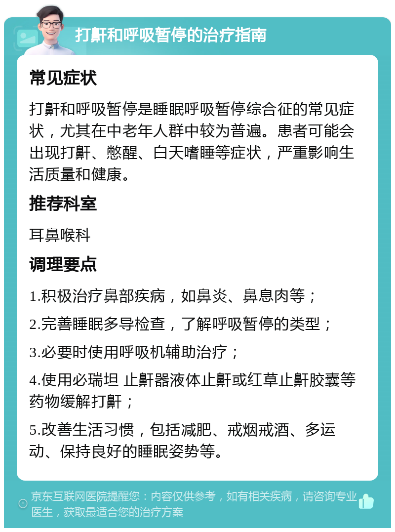 打鼾和呼吸暂停的治疗指南 常见症状 打鼾和呼吸暂停是睡眠呼吸暂停综合征的常见症状，尤其在中老年人群中较为普遍。患者可能会出现打鼾、憋醒、白天嗜睡等症状，严重影响生活质量和健康。 推荐科室 耳鼻喉科 调理要点 1.积极治疗鼻部疾病，如鼻炎、鼻息肉等； 2.完善睡眠多导检查，了解呼吸暂停的类型； 3.必要时使用呼吸机辅助治疗； 4.使用必瑞坦 止鼾器液体止鼾或红草止鼾胶囊等药物缓解打鼾； 5.改善生活习惯，包括减肥、戒烟戒酒、多运动、保持良好的睡眠姿势等。